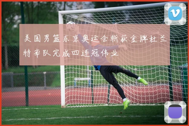 美国男篮东京奥运会斩获金牌杜兰特率队完成四连冠伟业