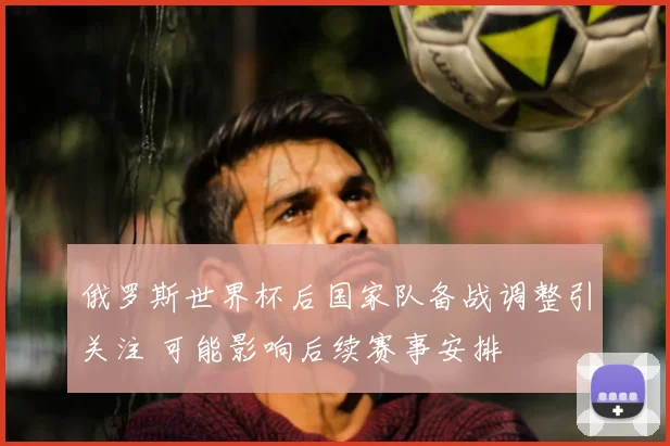 俄罗斯世界杯后国家队备战调整引关注 可能影响后续赛事安排