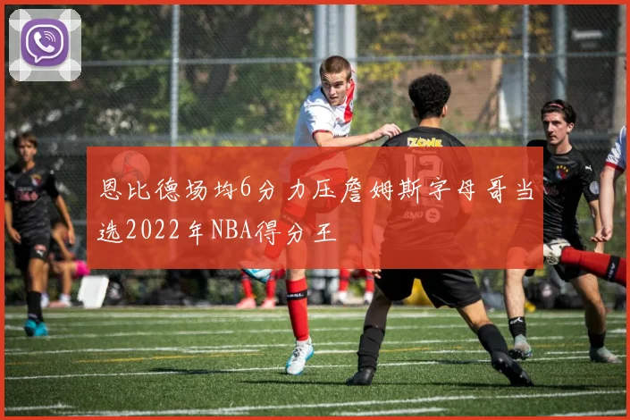 恩比德场均6分力压詹姆斯字母哥当选2022年NBA得分王