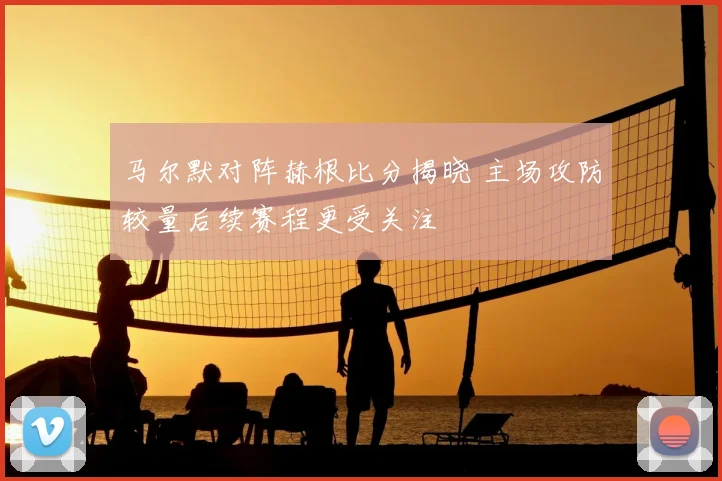 马尔默对阵赫根比分揭晓 主场攻防较量后续赛程更受关注
