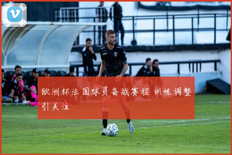 欧洲杯法国球员备战赛程 训练调整引关注
