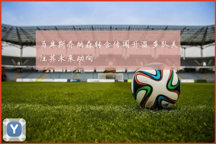 马库斯乔纳森转会传闻升温 多队关注其未来动向
