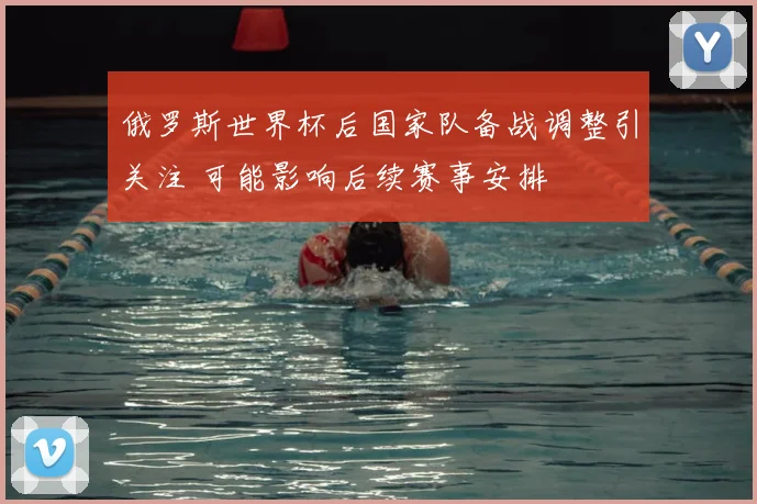俄罗斯世界杯后国家队备战调整引关注 可能影响后续赛事安排