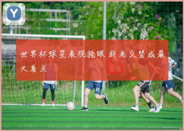 世界杯球星表现抢眼 新老交替成最大看点