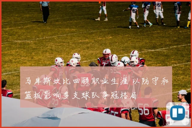 马库斯坎比回顾职业生涯 以防守和篮板影响多支球队争冠格局