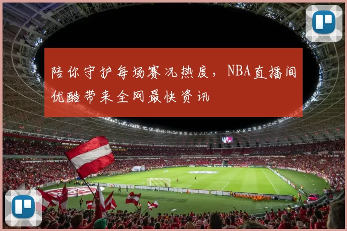 陪你守护每场赛况热度,NBA直播间优酷带来全网最快资讯