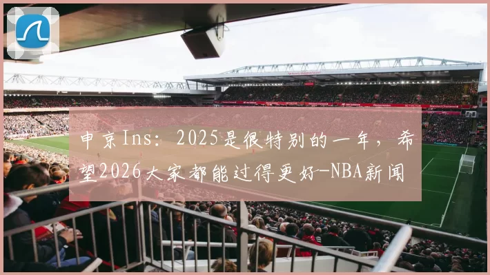 申京Ins：2025是很特别的一年，希望2026大家都能过得更好-NBA新闻
