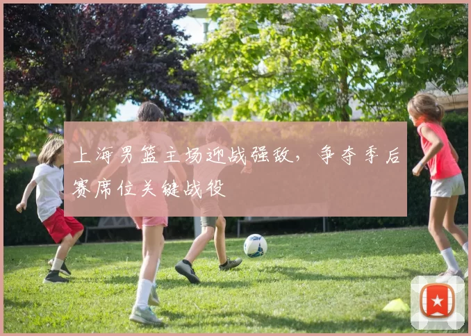 上海男篮主场迎战强敌，争夺季后赛席位关键战役