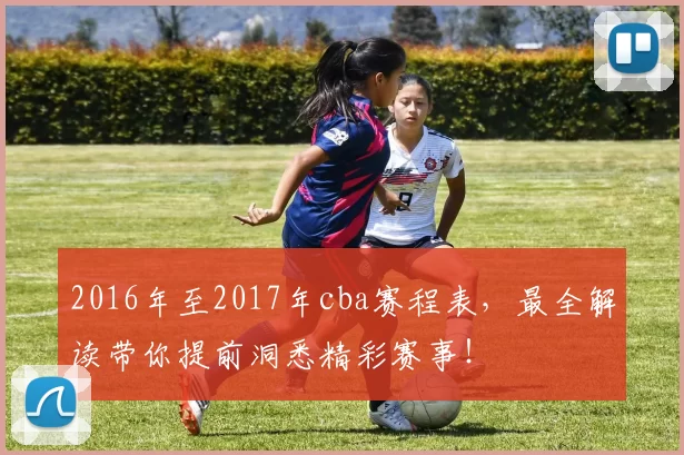 2016年至2017年cba赛程表，最全解读带你提前洞悉精彩赛事！