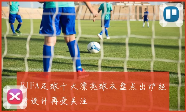 FIFA足球十大漂亮球衣盘点出炉经典设计再受关注