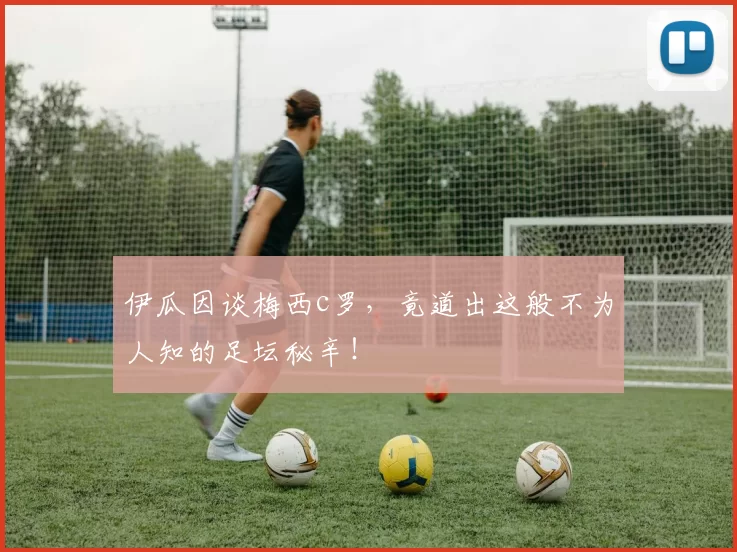 伊瓜因谈梅西c罗，竟道出这般不为人知的足坛秘辛！