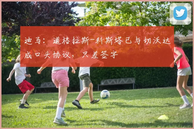 迪马：道格拉斯-科斯塔已与切沃达成口头协议，只差签字