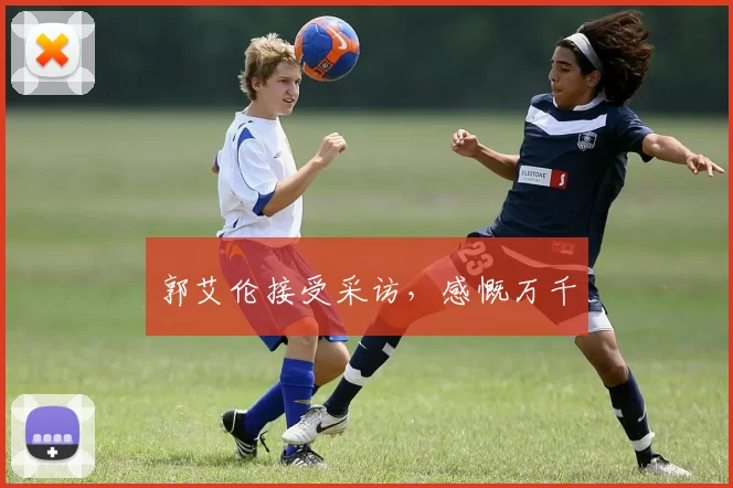 郭艾伦接受采访,感慨万千