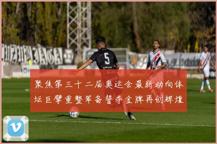 聚焦第三十二届奥运会最新动向体坛巨擘重整军备誓夺金牌再创辉煌