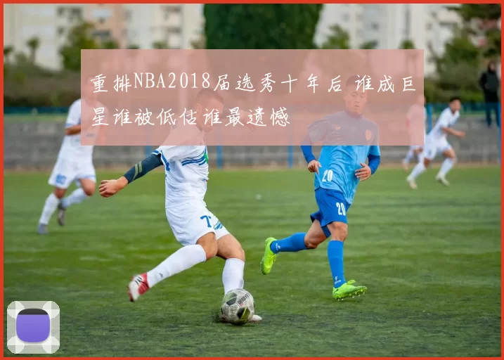 重排NBA2018届选秀十年后 谁成巨星谁被低估谁最遗憾
