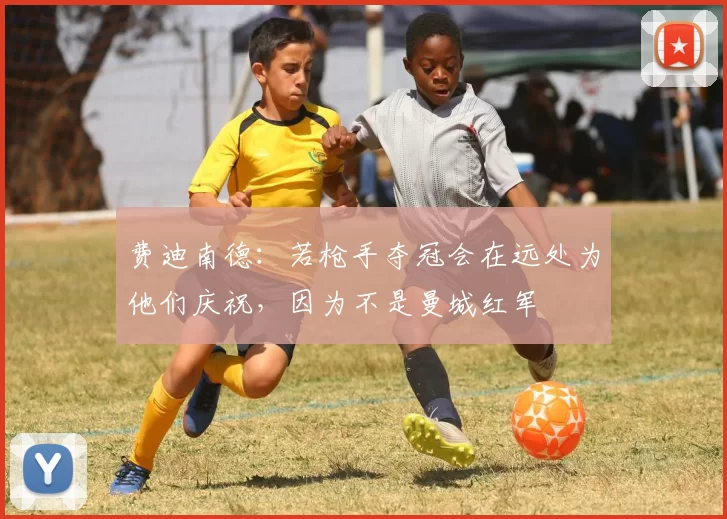 费迪南德：若枪手夺冠会在远处为他们庆祝，因为不是曼城红军