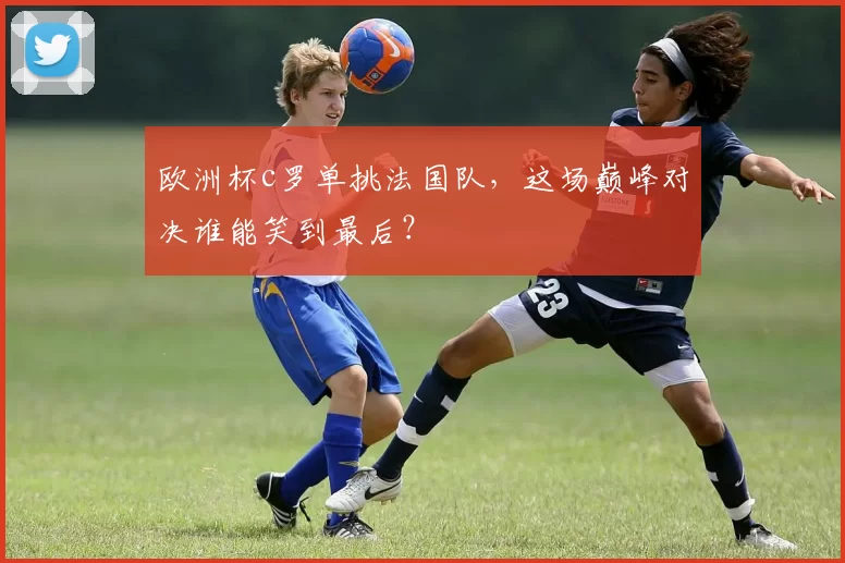 欧洲杯c罗单挑法国队，这场巅峰对决谁能笑到最后？