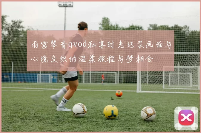 雨宫琴音qvod私享时光记录画面与心境交织的温柔旅程与梦相会