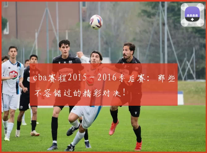 cba赛程2015 - 2016季后赛:那些不容错过的精彩对决!