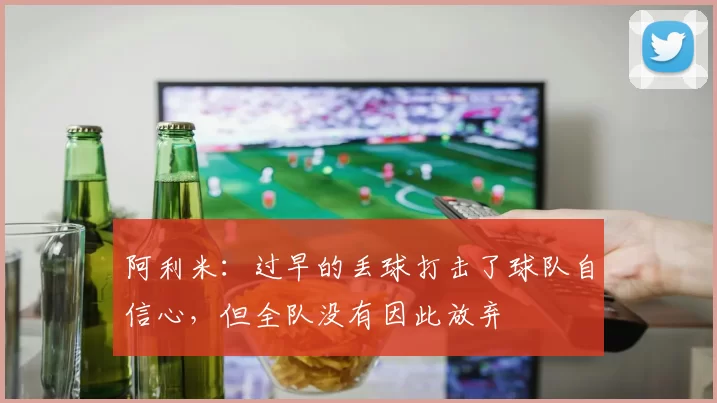 阿利米：过早的丢球打击了球队自信心，但全队没有因此放弃