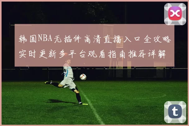 韩国NBA无插件高清直播入口全攻略实时更新多平台观看指南推荐详解