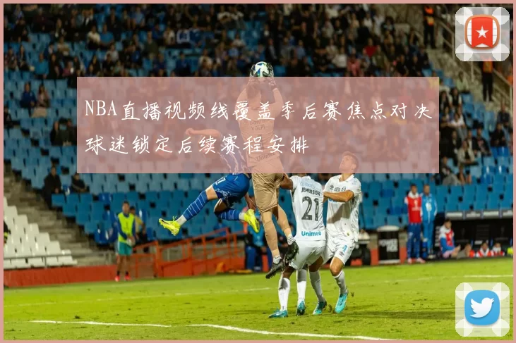 NBA直播视频线覆盖季后赛焦点对决球迷锁定后续赛程安排