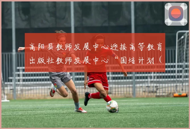 高阳县教师发展中心迎接高等教育出版社教师发展中心“国培计划（2025）”训前调研活动