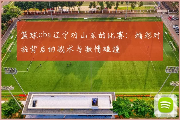 篮球cba辽宁对山东的比赛：精彩对抗背后的战术与激情碰撞