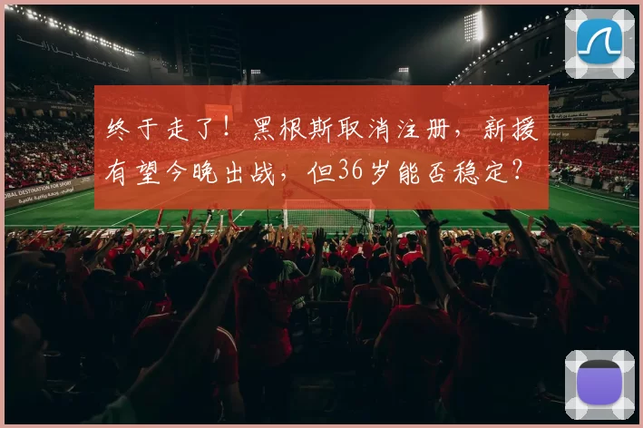 终于走了！黑根斯取消注册，新援有望今晚出战，但36岁能否稳定？