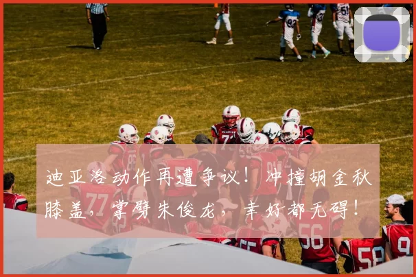 迪亚洛动作再遭争议！冲撞胡金秋膝盖，掌劈朱俊龙，幸好都无碍！
