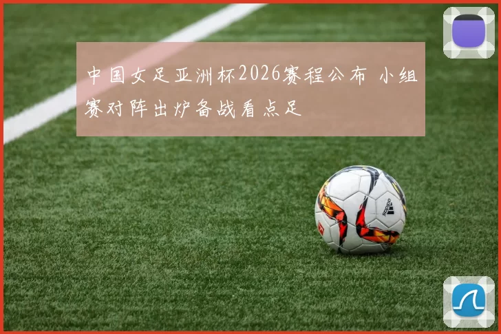 中国女足亚洲杯2026赛程公布 小组赛对阵出炉备战看点足
