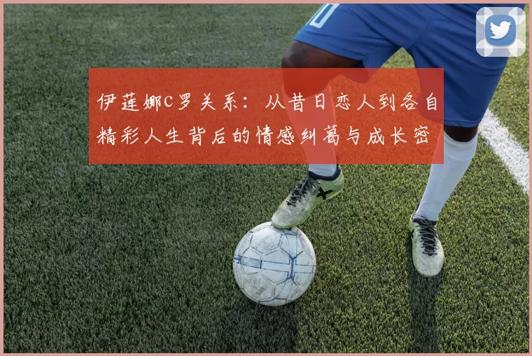 伊莲娜c罗关系：从昔日恋人到各自精彩人生背后的情感纠葛与成长密码