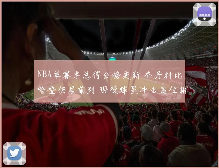 NBA单赛季总得分榜更新 乔丹科比哈登仍居前列 现役球星冲击高位排名