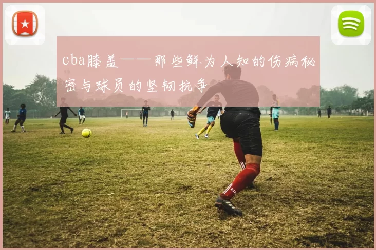cba膝盖——那些鲜为人知的伤病秘密与球员的坚韧抗争