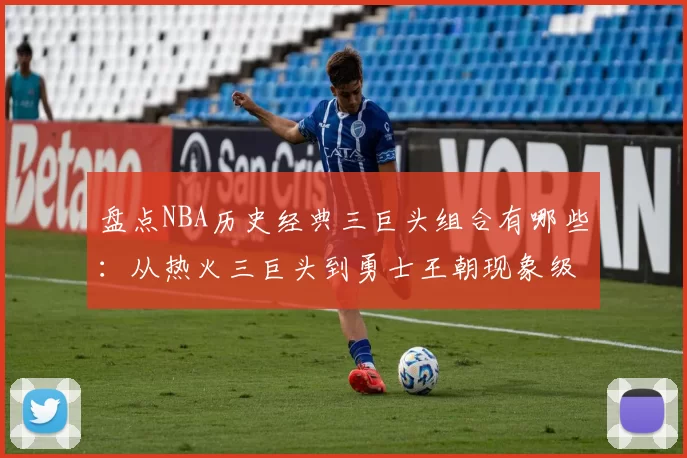盘点NBA历史经典三巨头组合有哪些：从热火三巨头到勇士王朝现象级搭档
