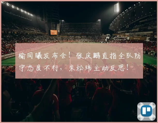 输同曦发布会！张庆鹏直指全队防守态度不行，朱松玮主动反思！