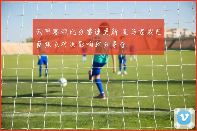西甲赛程比分雷速更新 皇马客战巴萨焦点对决影响积分争夺