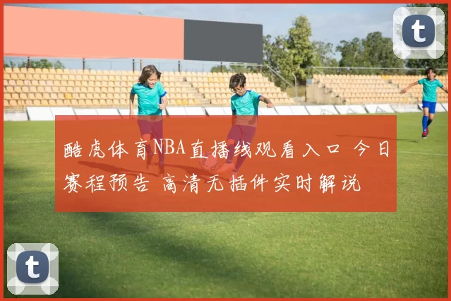 酷虎体育NBA直播线观看入口 今日赛程预告 高清无插件实时解说