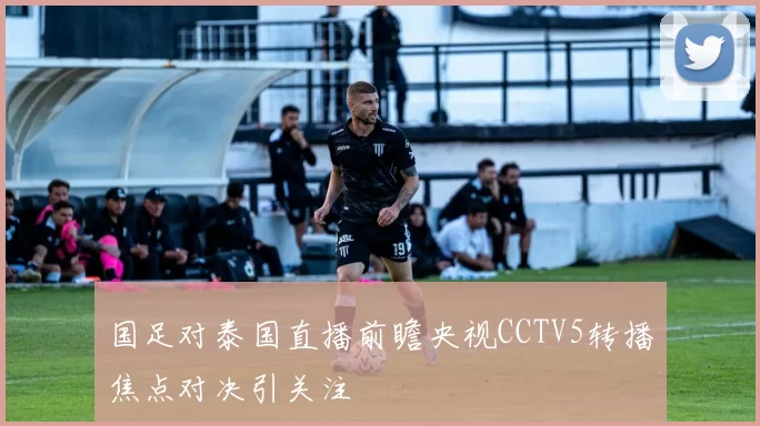 国足对泰国直播前瞻央视CCTV5转播焦点对决引关注