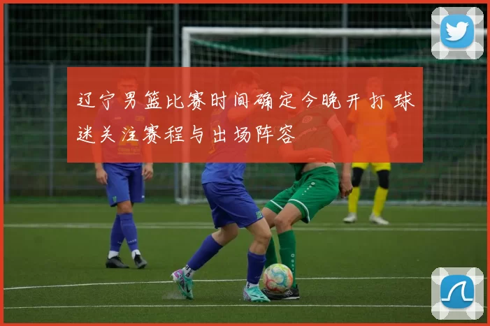 辽宁男篮比赛时间确定今晚开打 球迷关注赛程与出场阵容