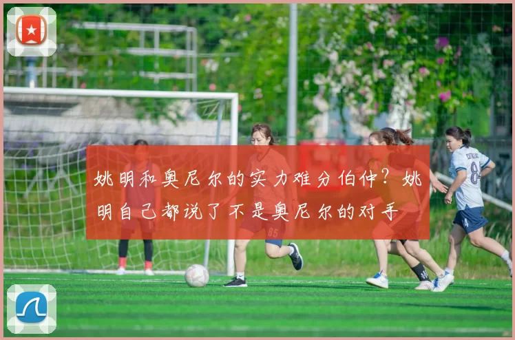 姚明和奥尼尔的实力难分伯仲？姚明自己都说了不是奥尼尔的对手