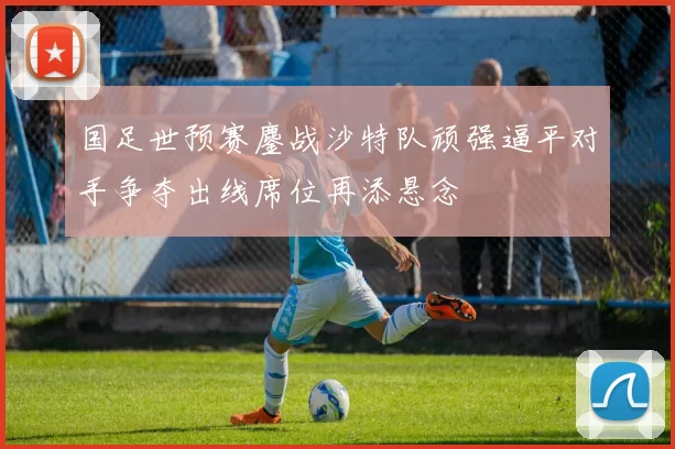 国足世预赛鏖战沙特队顽强逼平对手争夺出线席位再添悬念