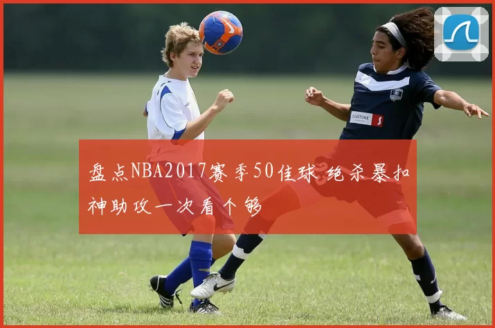 盘点NBA2017赛季50佳球 绝杀暴扣神助攻一次看个够