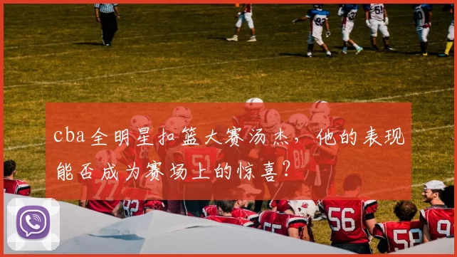 cba全明星扣篮大赛汤杰，他的表现能否成为赛场上的惊喜？