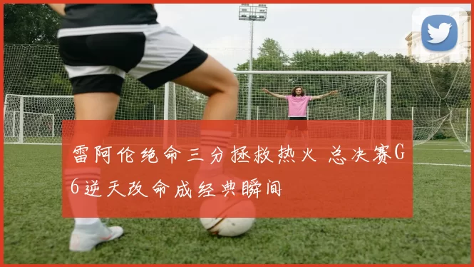 雷阿伦绝命三分拯救热火 总决赛G6逆天改命成经典瞬间