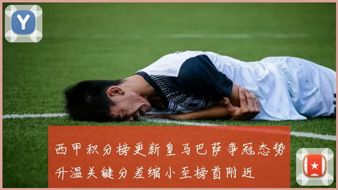 西甲积分榜更新皇马巴萨争冠态势升温关键分差缩小至榜首附近