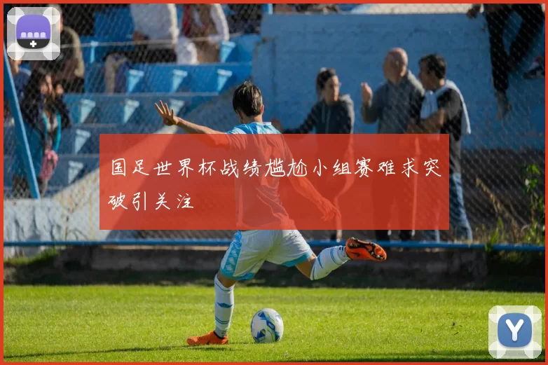 国足世界杯战绩尴尬小组赛难求突破引关注