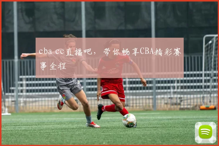 cba cc直播吧，带你畅享CBA精彩赛事全程