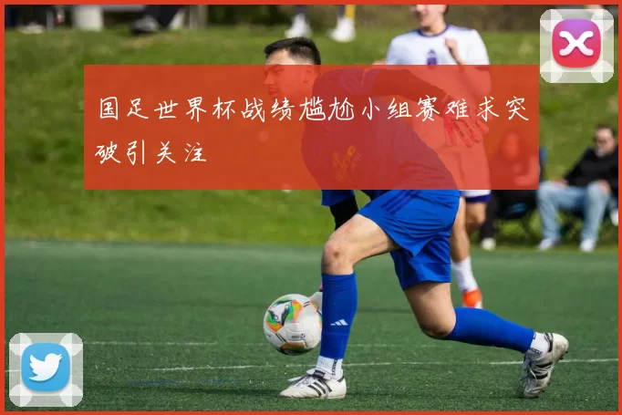 国足世界杯战绩尴尬小组赛难求突破引关注