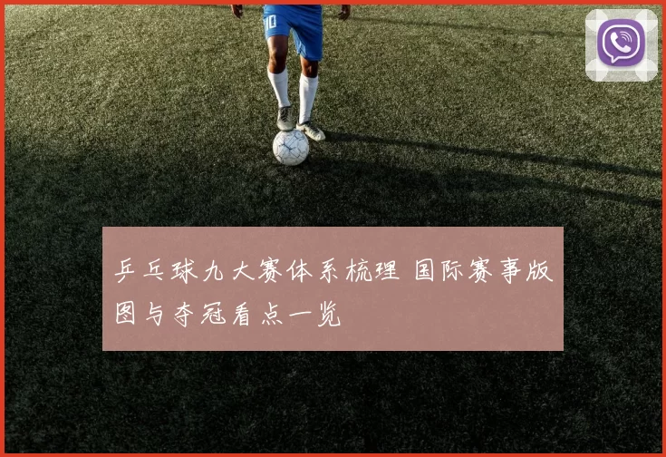 乒乓球九大赛体系梳理 国际赛事版图与夺冠看点一览